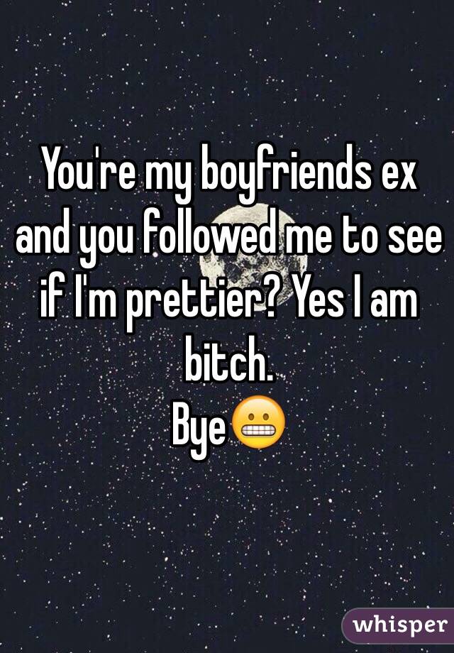 You're my boyfriends ex and you followed me to see if I'm prettier? Yes I am bitch.
Bye😬