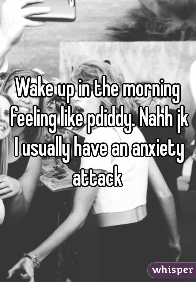 Wake up in the morning feeling like pdiddy. Nahh jk I usually have an anxiety attack 