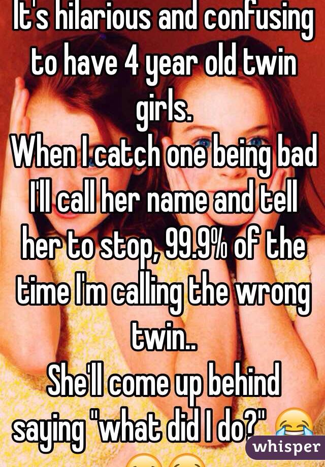 It's hilarious and confusing to have 4 year old twin girls. 
When I catch one being bad I'll call her name and tell her to stop, 99.9% of the time I'm calling the wrong twin.. 
She'll come up behind saying "what did I do?" 😂😂😭