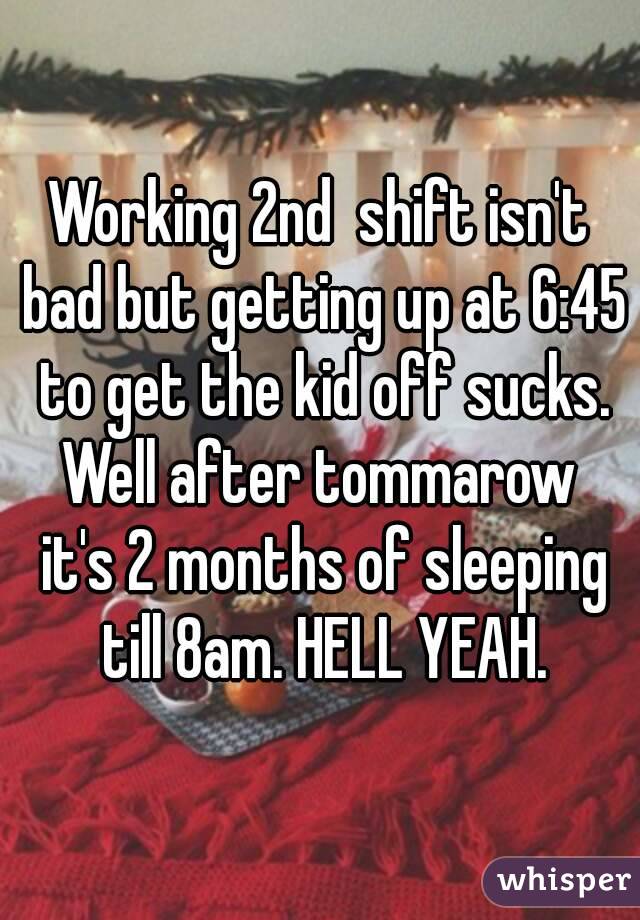 Working 2nd  shift isn't bad but getting up at 6:45 to get the kid off sucks. Well after tommarow  it's 2 months of sleeping till 8am. HELL YEAH.