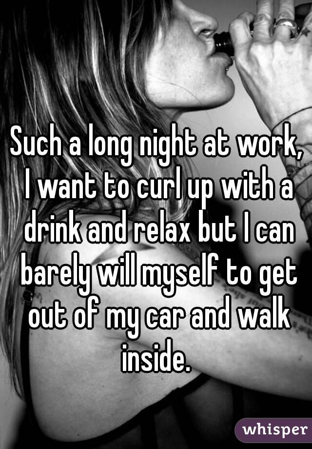 Such a long night at work, I want to curl up with a drink and relax but I can barely will myself to get out of my car and walk inside. 