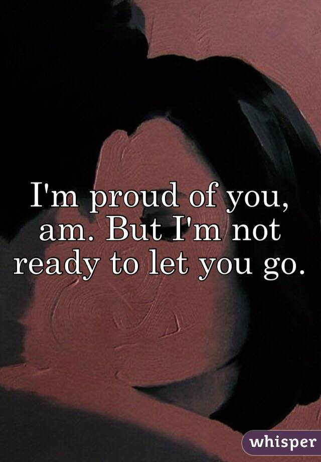 I'm proud of you, am. But I'm not ready to let you go. 