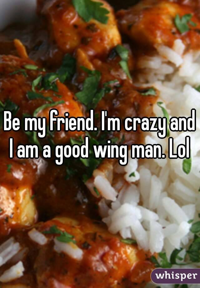 Be my friend. I'm crazy and I am a good wing man. Lol 