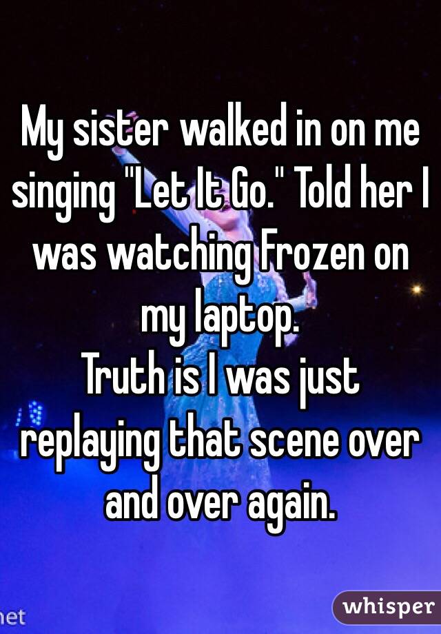 My sister walked in on me singing "Let It Go." Told her I was watching Frozen on my laptop.
Truth is I was just replaying that scene over and over again.