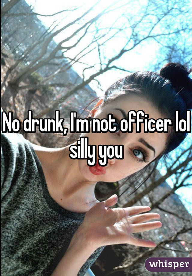 No drunk, I'm not officer lol silly you