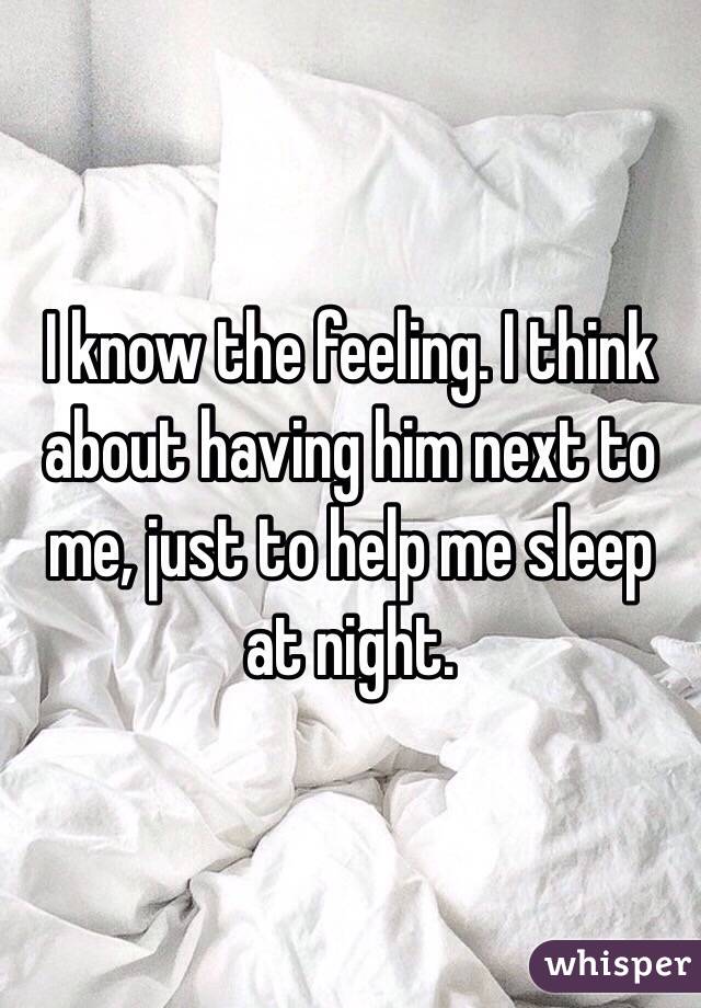 I know the feeling. I think about having him next to me, just to help me sleep at night.