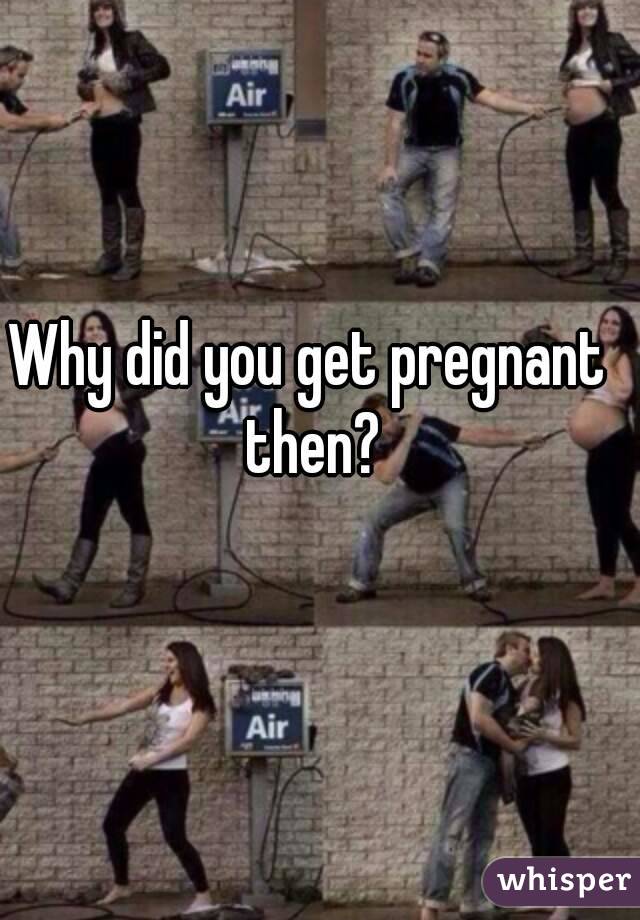 Why did you get pregnant then?