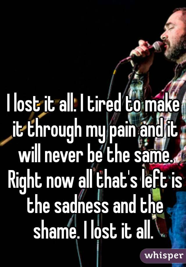 I lost it all. I tired to make it through my pain and it will never be the same. Right now all that's left is the sadness and the shame. I lost it all. 