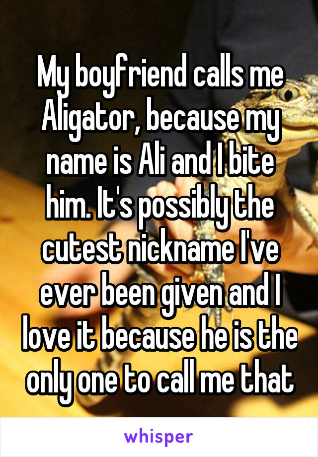 My boyfriend calls me Aligator, because my name is Ali and I bite him. It's possibly the cutest nickname I've ever been given and I love it because he is the only one to call me that
