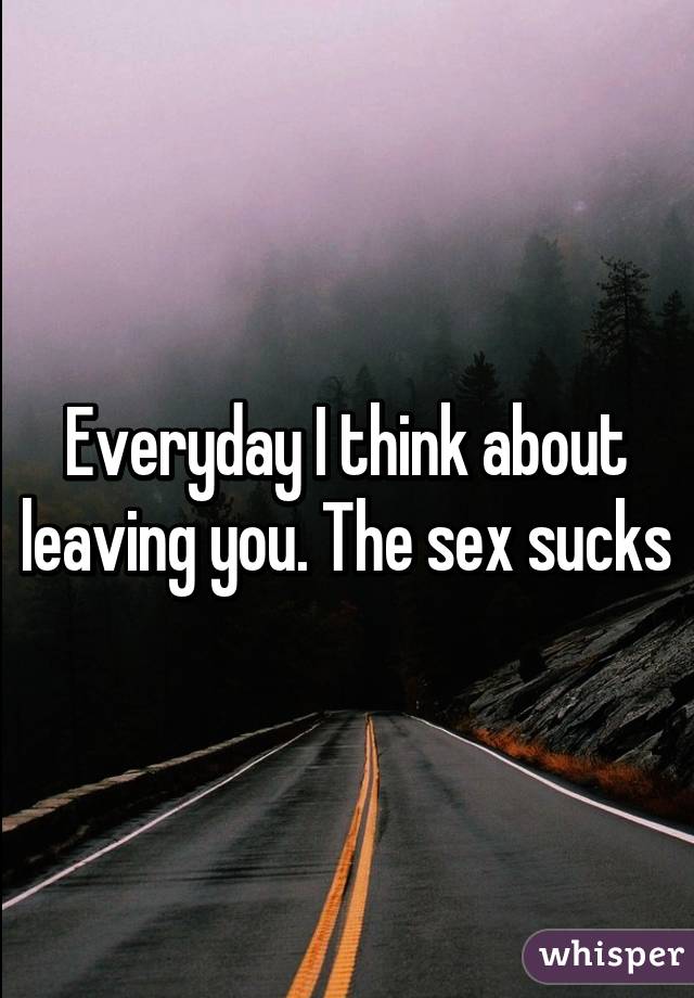 Everyday I think about leaving you. The sex sucks