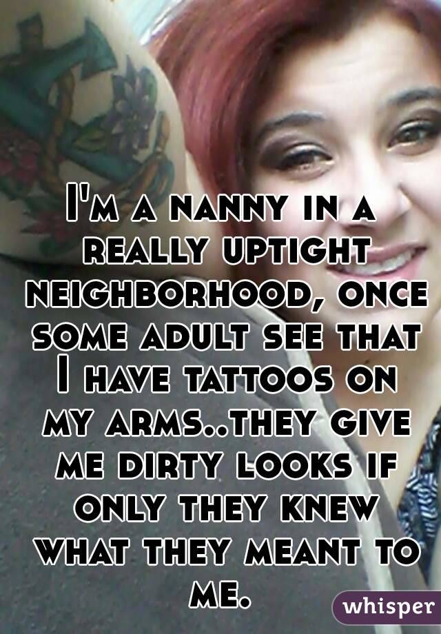 I'm a nanny in a really uptight neighborhood, once some adult see that I have tattoos on my arms..they give me dirty looks if only they knew what they meant to me. 