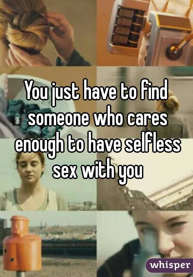 You just have to find someone who cares enough to have selfless sex with you