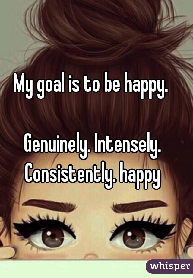 My goal is to be happy. 

Genuinely. Intensely.
Consistently. happy