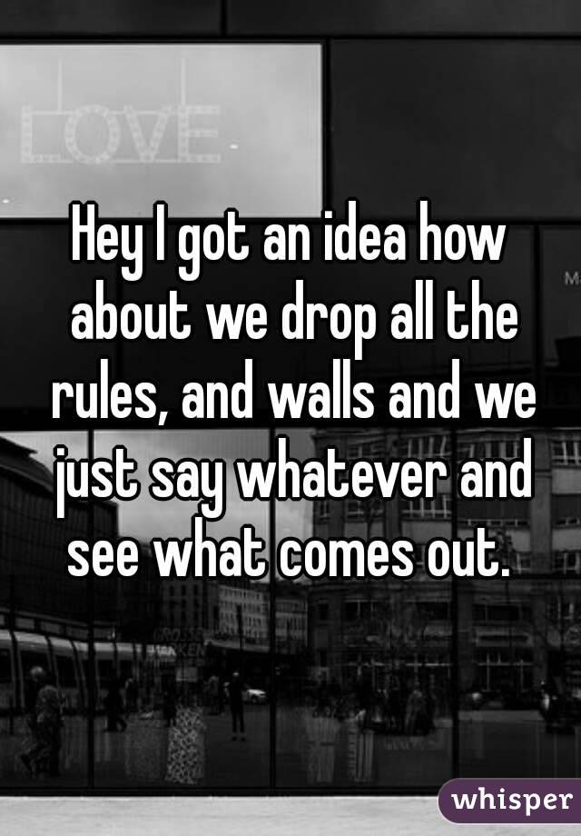 Hey I got an idea how about we drop all the rules, and walls and we just say whatever and see what comes out. 