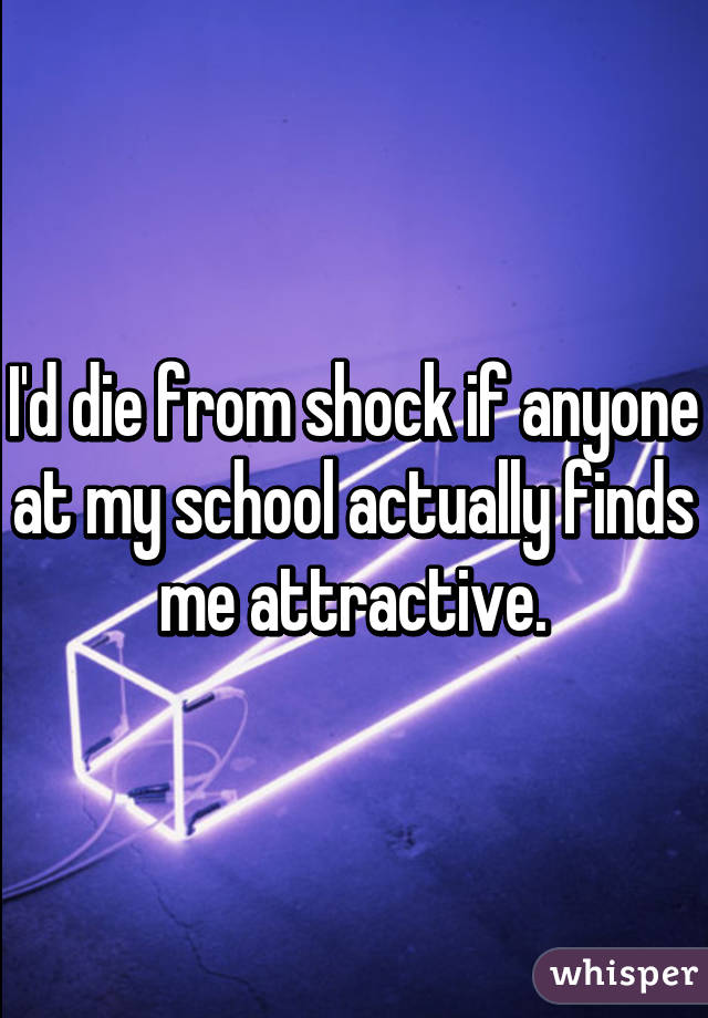 I'd die from shock if anyone at my school actually finds me attractive.