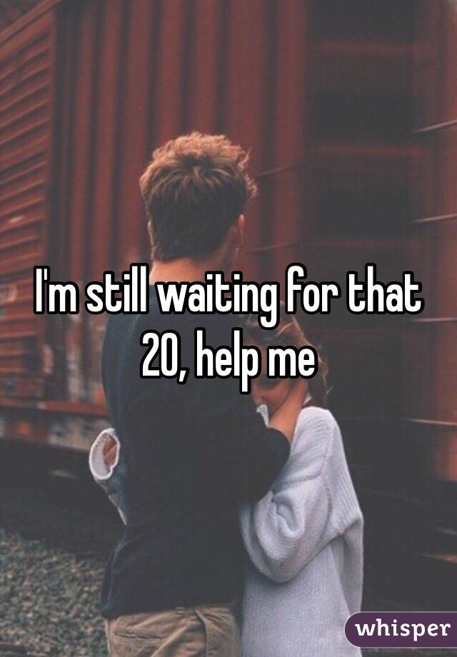 I'm still waiting for that 20, help me 