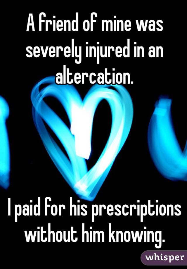 A friend of mine was severely injured in an altercation. 




I paid for his prescriptions without him knowing. 