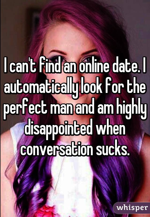 I can't find an online date. I automatically look for the perfect man and am highly disappointed when conversation sucks.