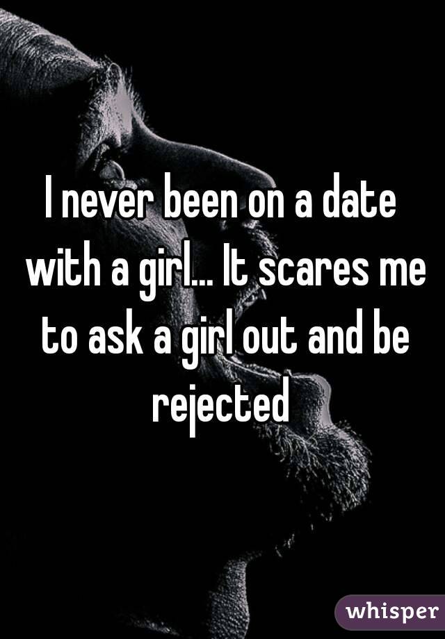 I never been on a date with a girl... It scares me to ask a girl out and be rejected 