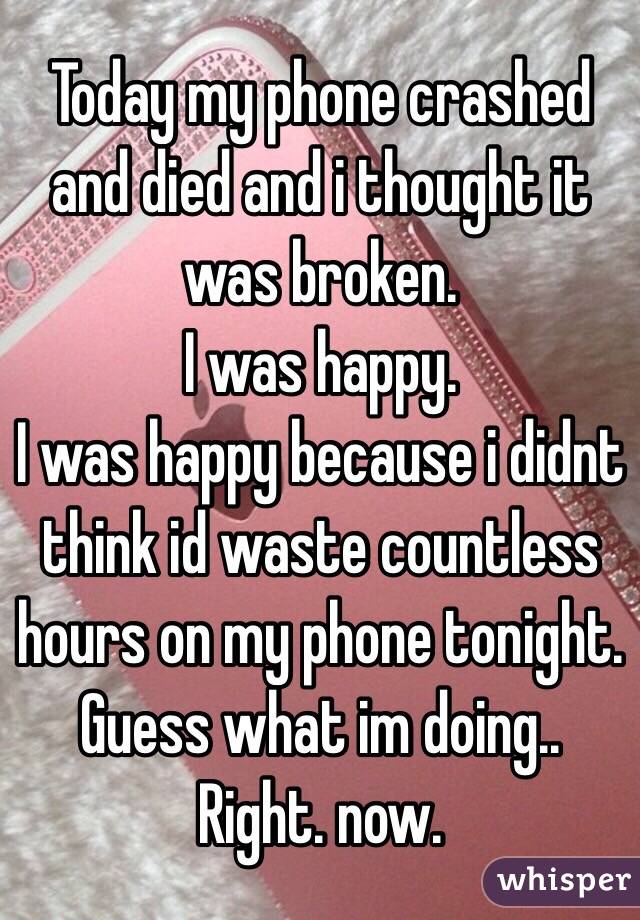 Today my phone crashed and died and i thought it was broken.
I was happy.
I was happy because i didnt think id waste countless hours on my phone tonight.
Guess what im doing..
Right. now.