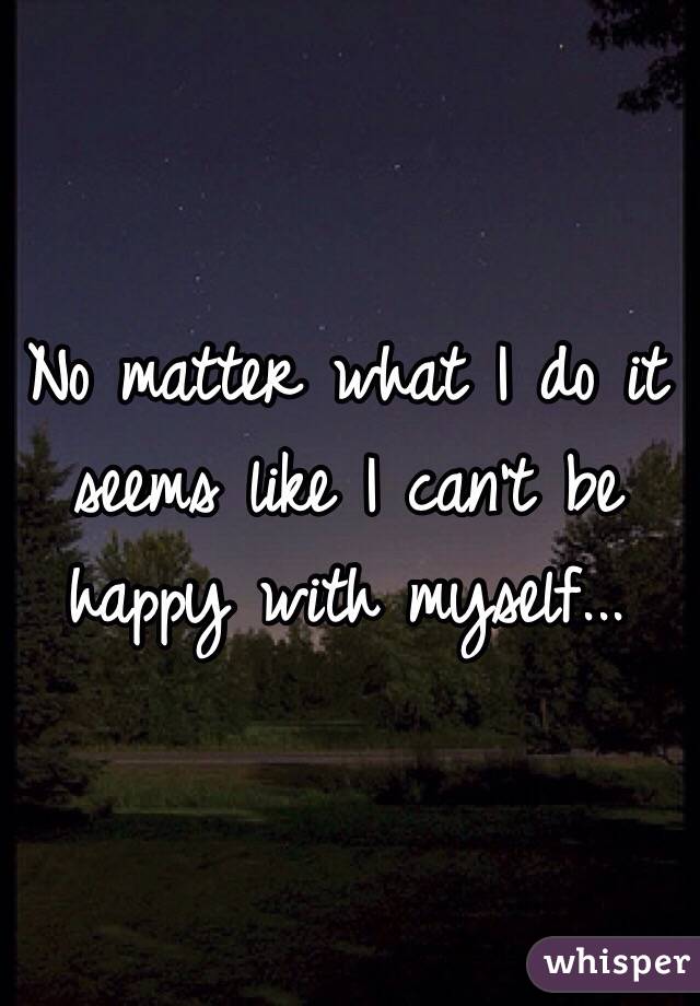 No matter what I do it seems like I can't be happy with myself...
