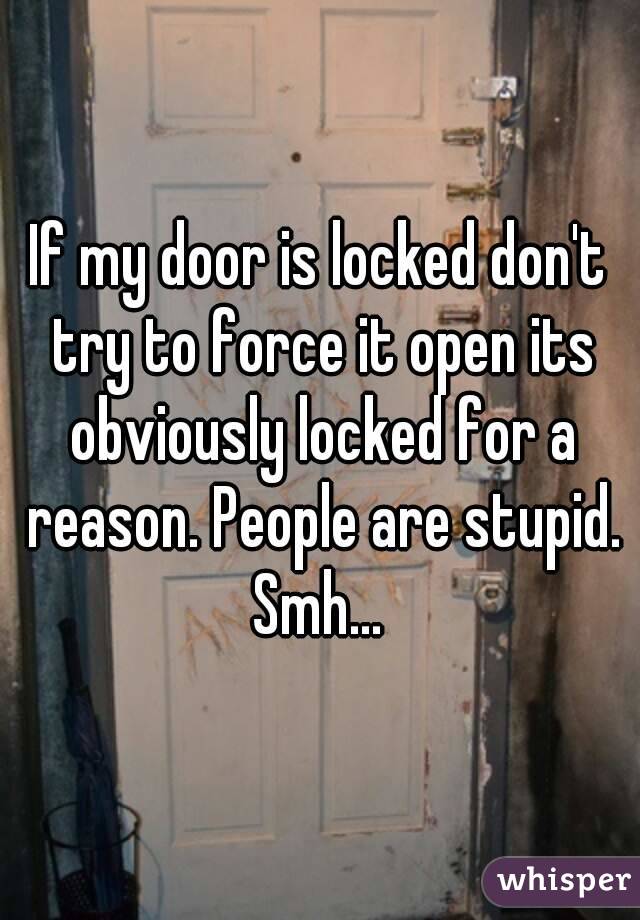 If my door is locked don't try to force it open its obviously locked for a reason. People are stupid. Smh... 