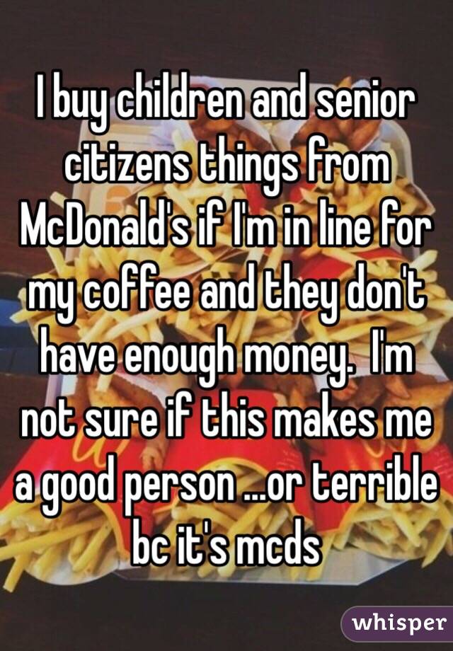 I buy children and senior citizens things from McDonald's if I'm in line for my coffee and they don't have enough money.  I'm not sure if this makes me a good person ...or terrible bc it's mcds