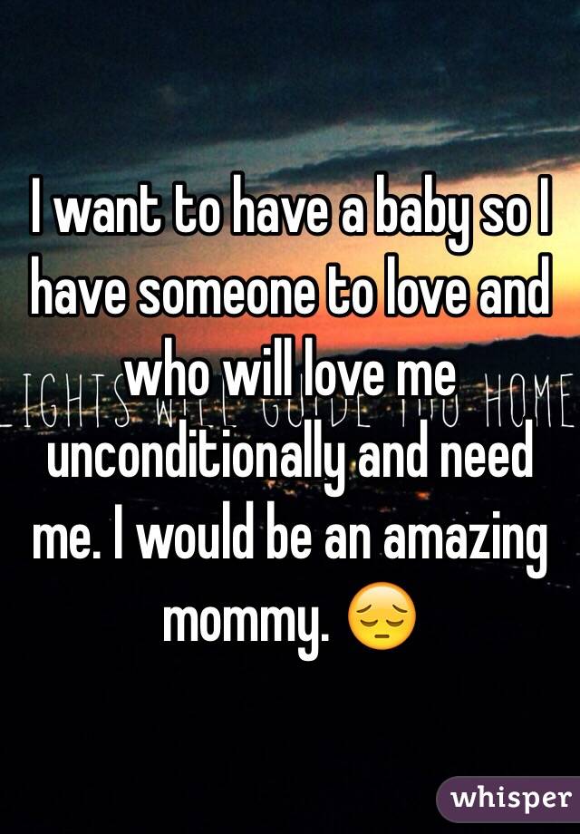 I want to have a baby so I have someone to love and who will love me unconditionally and need me. I would be an amazing mommy. 😔