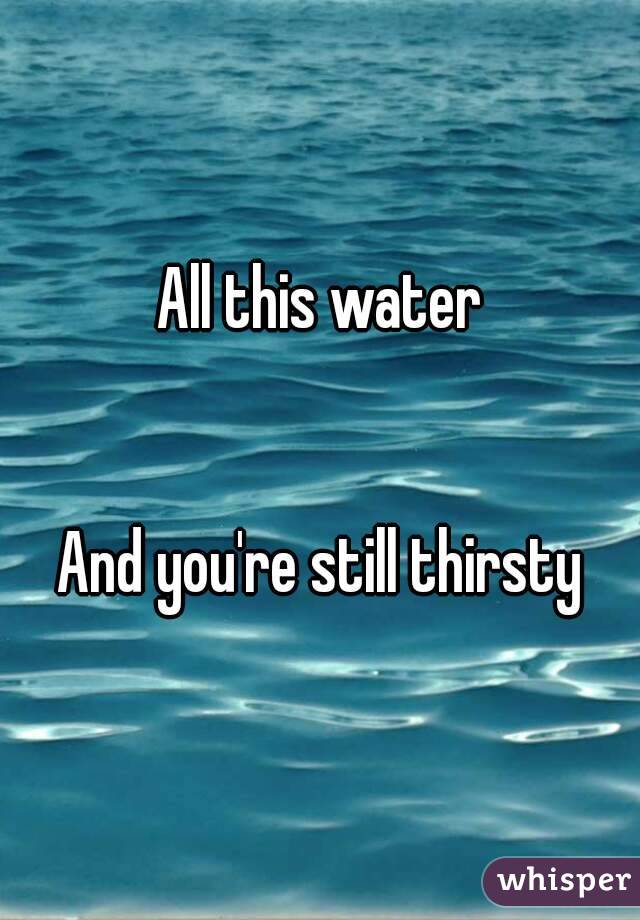 All this water


And you're still thirsty