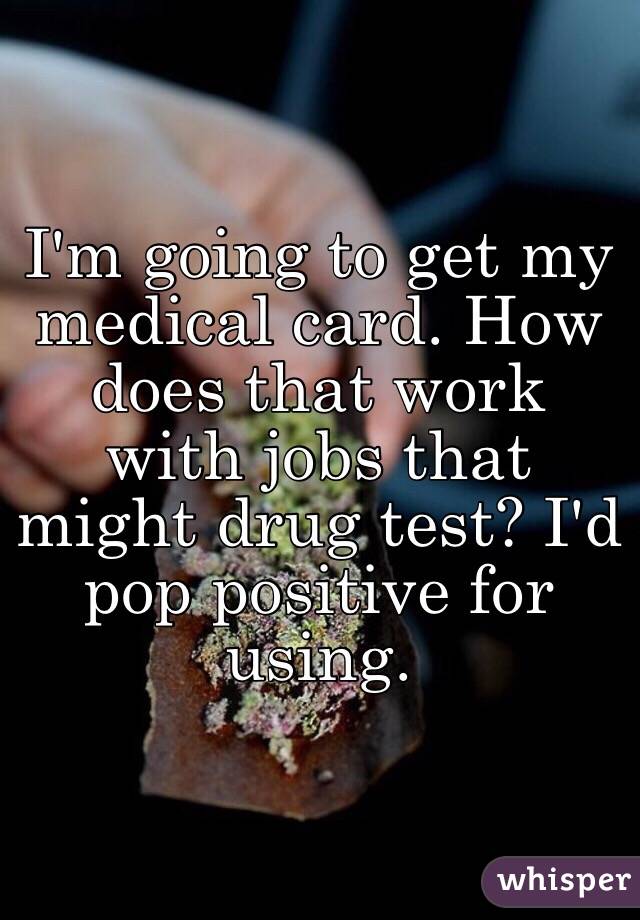 I'm going to get my medical card. How does that work with jobs that might drug test? I'd pop positive for using.