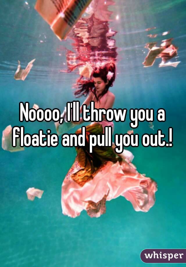 Noooo, I'll throw you a floatie and pull you out.! 