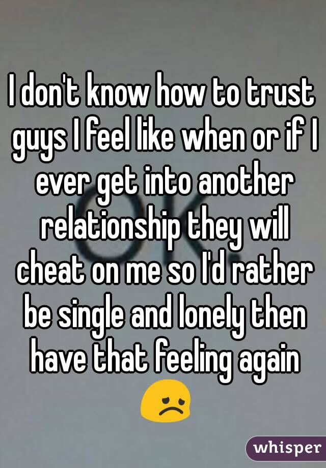 I don't know how to trust guys I feel like when or if I ever get into another relationship they will cheat on me so I'd rather be single and lonely then have that feeling again 😞