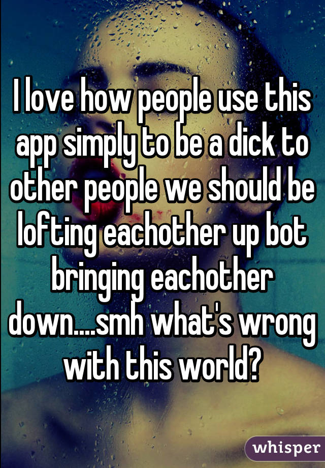 I love how people use this app simply to be a dick to other people we should be lofting eachother up bot bringing eachother down....smh what's wrong with this world?