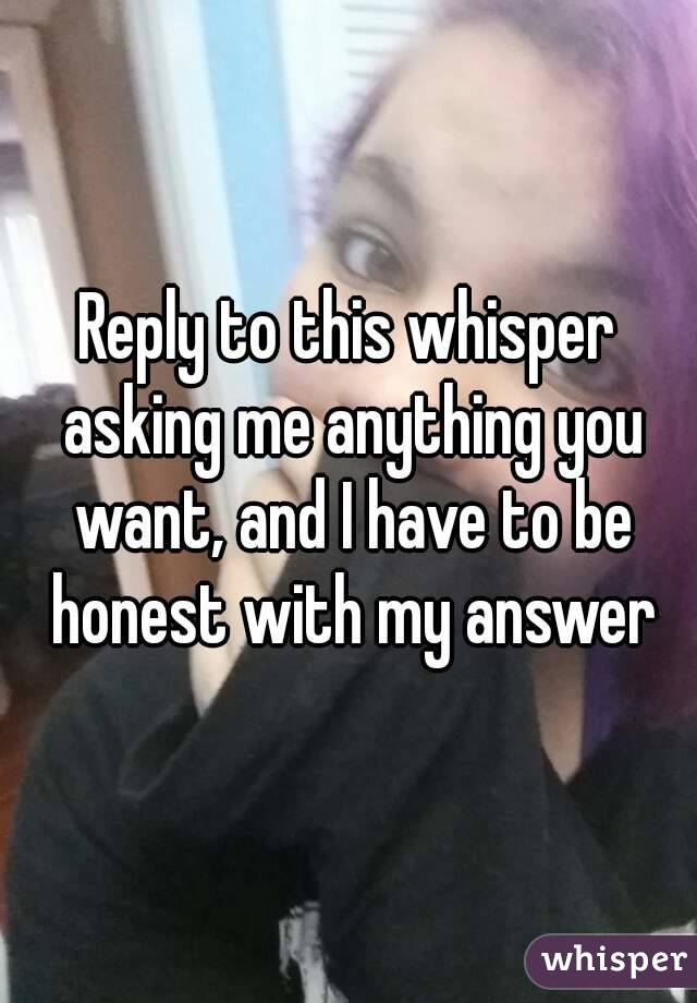 Reply to this whisper asking me anything you want, and I have to be honest with my answer