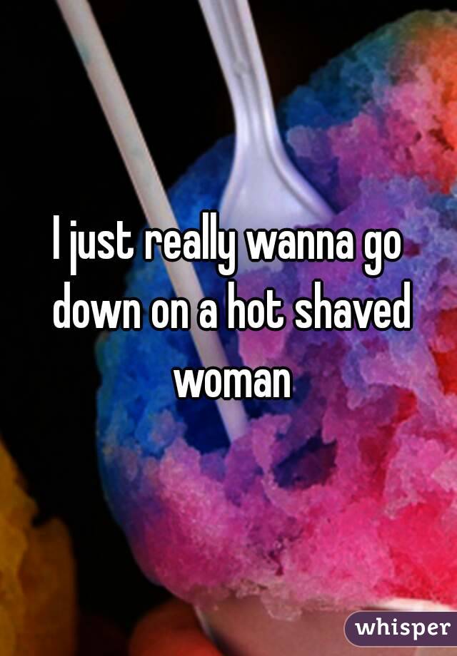 I just really wanna go down on a hot shaved woman