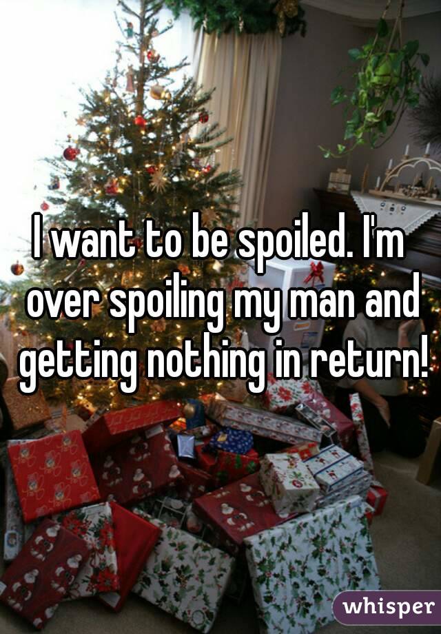 I want to be spoiled. I'm over spoiling my man and getting nothing in return!