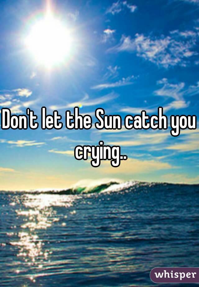 Don't let the Sun catch you crying..