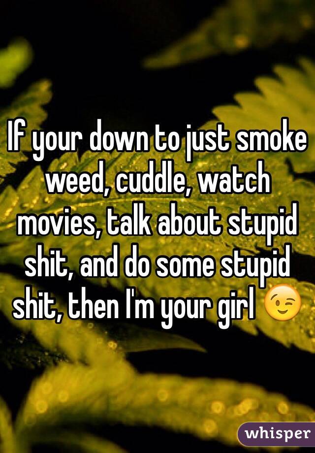 If your down to just smoke weed, cuddle, watch movies, talk about stupid shit, and do some stupid shit, then I'm your girl 😉