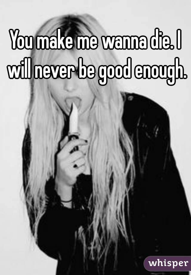 You make me wanna die. I will never be good enough.