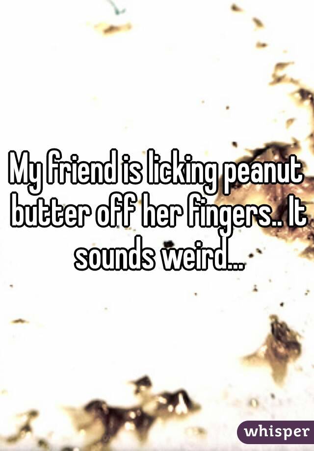 My friend is licking peanut butter off her fingers.. It sounds weird...