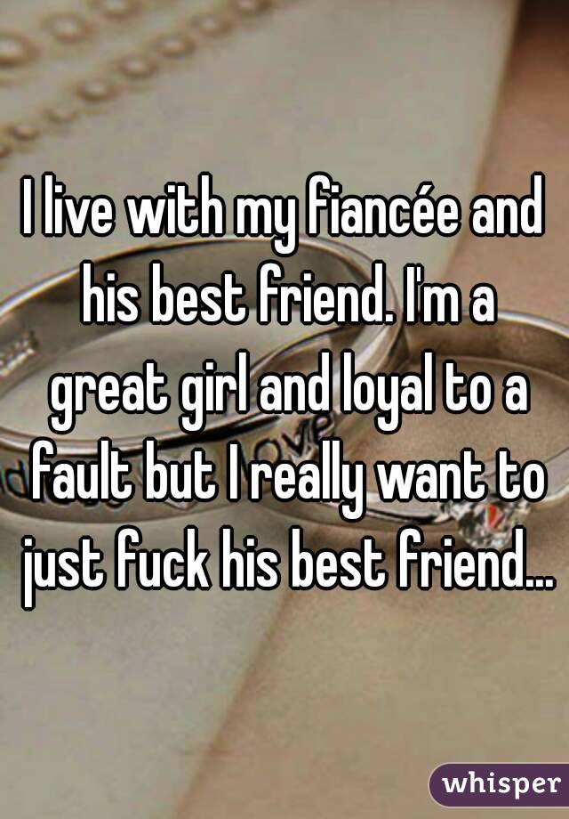 I live with my fiancée and his best friend. I'm a great girl and loyal to a fault but I really want to just fuck his best friend...