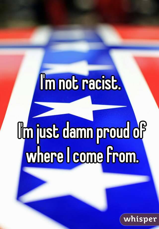 I'm not racist.

 I'm just damn proud of where I come from.