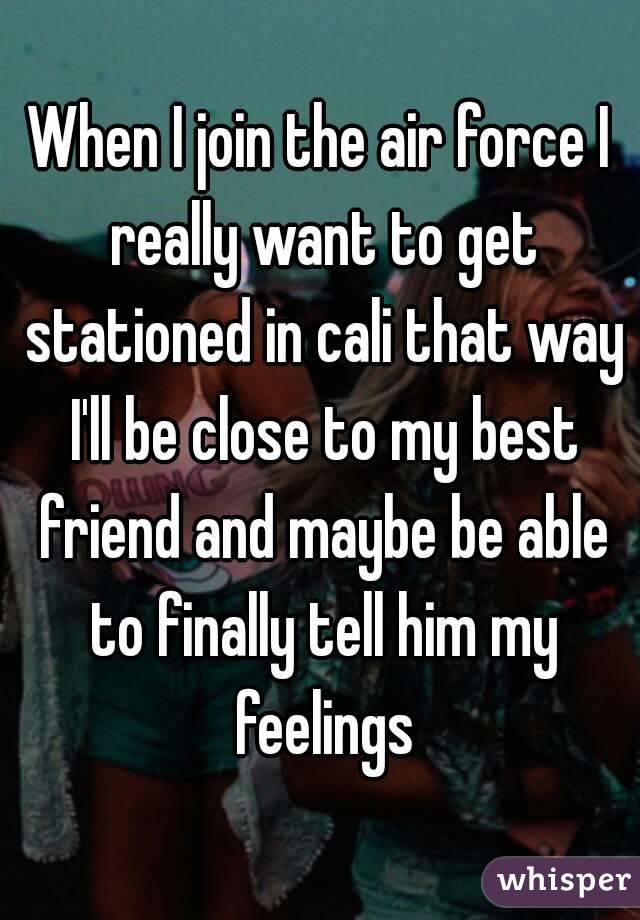 When I join the air force I really want to get stationed in cali that way I'll be close to my best friend and maybe be able to finally tell him my feelings