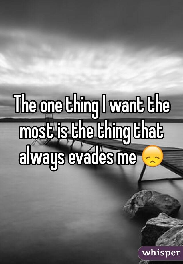 The one thing I want the most is the thing that always evades me 😞