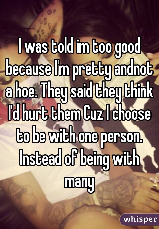 I was told im too good because I'm pretty andnot a hoe. They said they think I'd hurt them Cuz I choose to be with one person. Instead of being with many