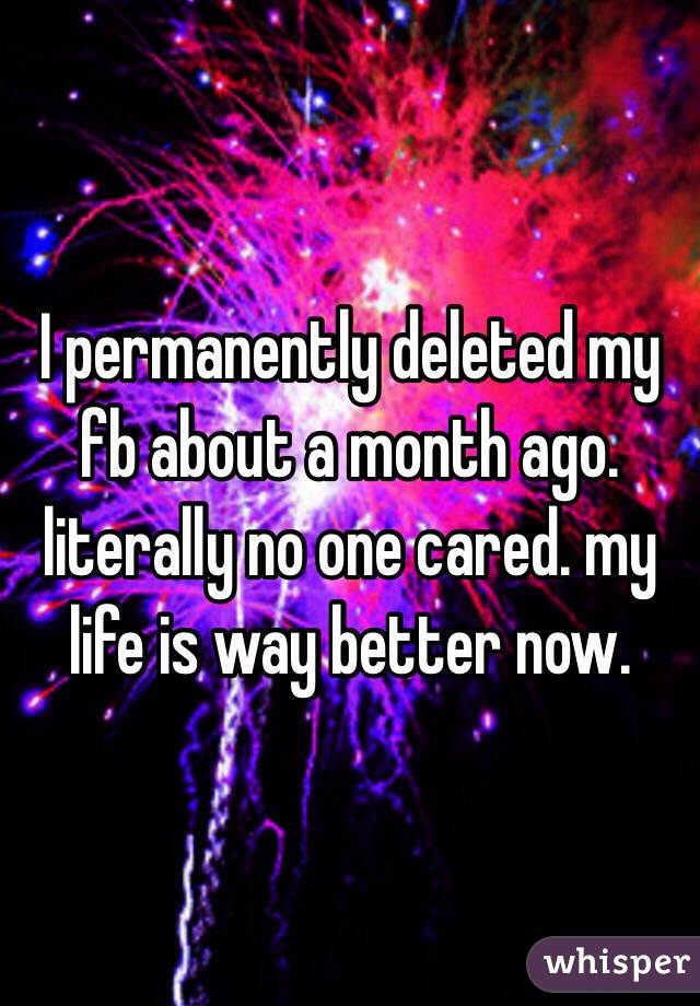 I permanently deleted my fb about a month ago. literally no one cared. my life is way better now.