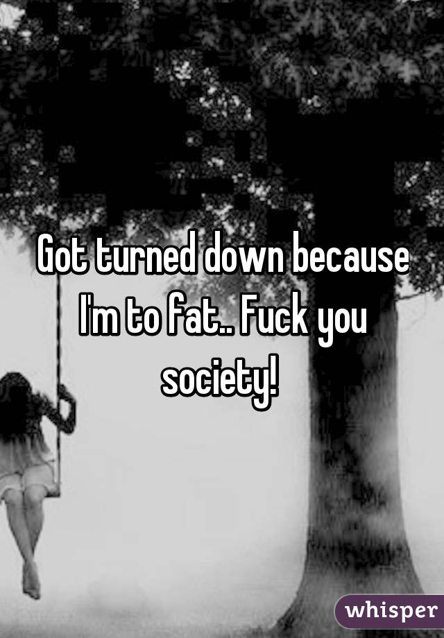 Got turned down because I'm to fat.. Fuck you society! 