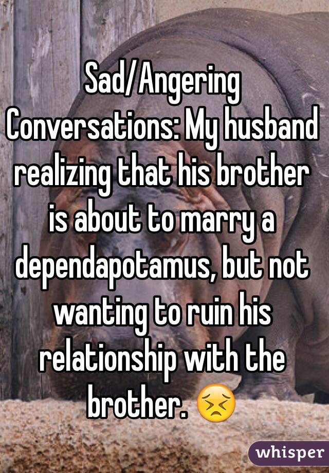 Sad/Angering Conversations: My husband realizing that his brother is about to marry a dependapotamus, but not wanting to ruin his relationship with the brother. 😣