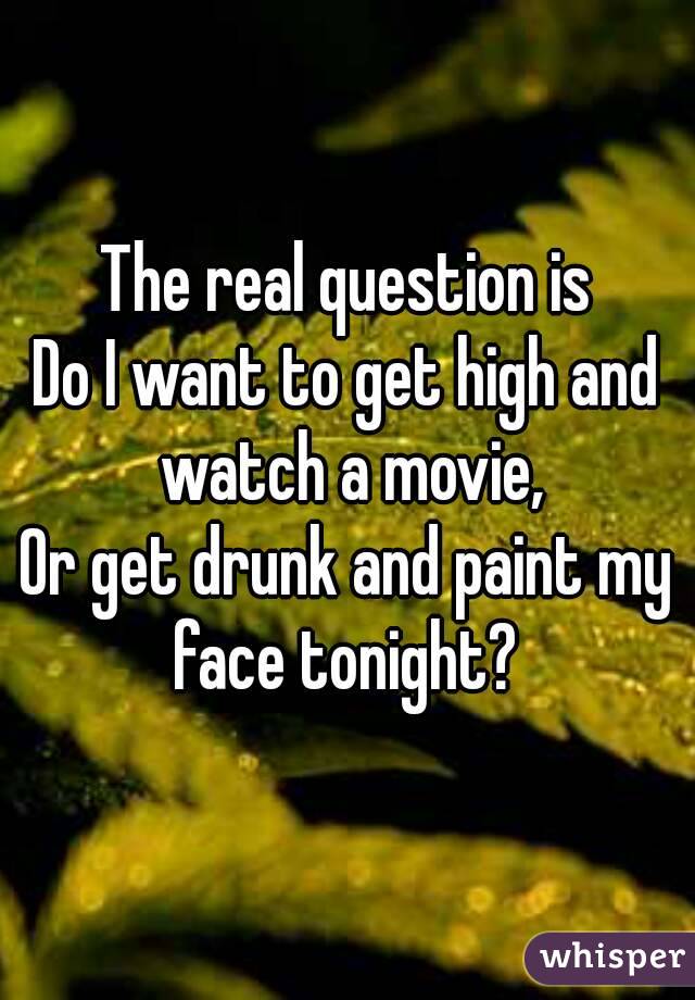 The real question is
Do I want to get high and watch a movie,
Or get drunk and paint my face tonight? 