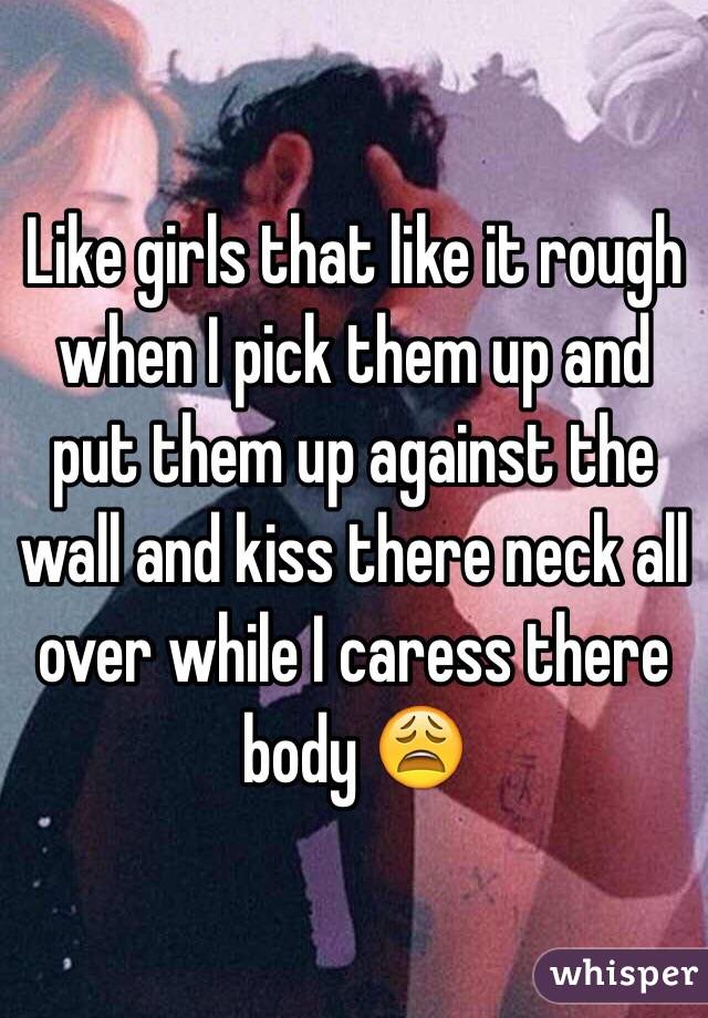 Like girls that like it rough when I pick them up and put them up against the wall and kiss there neck all over while I caress there body 😩